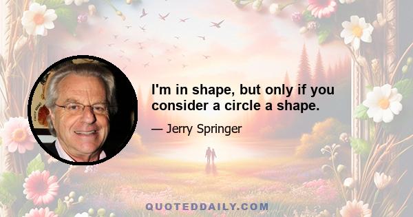 I'm in shape, but only if you consider a circle a shape.