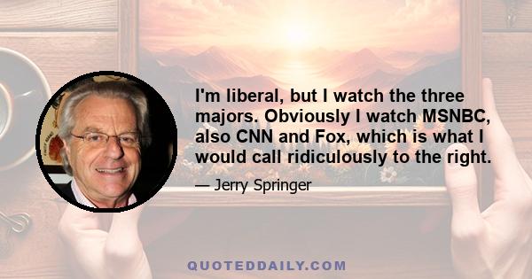 I'm liberal, but I watch the three majors. Obviously I watch MSNBC, also CNN and Fox, which is what I would call ridiculously to the right.