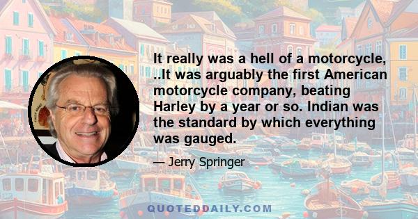 It really was a hell of a motorcycle, ..It was arguably the first American motorcycle company, beating Harley by a year or so. Indian was the standard by which everything was gauged.