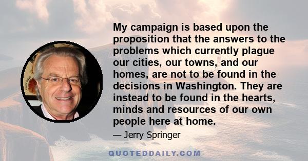 My campaign is based upon the proposition that the answers to the problems which currently plague our cities, our towns, and our homes, are not to be found in the decisions in Washington. They are instead to be found in 