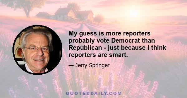 My guess is more reporters probably vote Democrat than Republican - just because I think reporters are smart.