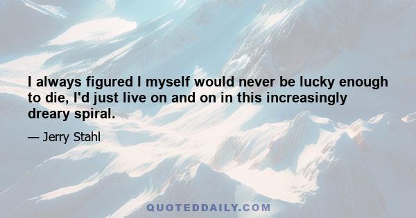 I always figured I myself would never be lucky enough to die, I'd just live on and on in this increasingly dreary spiral.