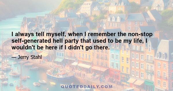 I always tell myself, when I remember the non-stop self-generated hell party that used to be my life, I wouldn't be here if I didn't go there.