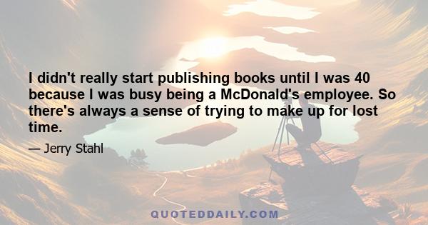 I didn't really start publishing books until I was 40 because I was busy being a McDonald's employee. So there's always a sense of trying to make up for lost time.