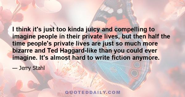 I think it's just too kinda juicy and compelling to imagine people in their private lives, but then half the time people's private lives are just so much more bizarre and Ted Haggard-like than you could ever imagine.