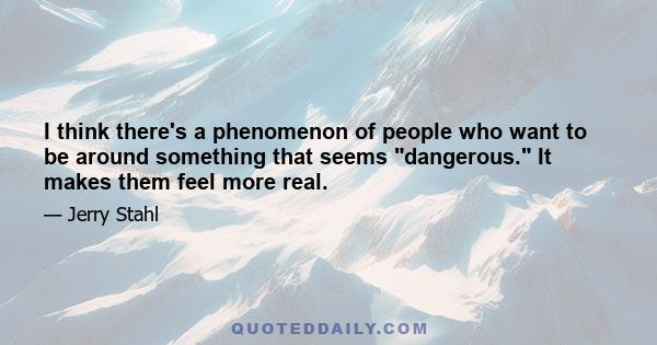 I think there's a phenomenon of people who want to be around something that seems dangerous. It makes them feel more real.