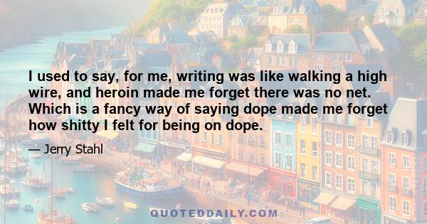 I used to say, for me, writing was like walking a high wire, and heroin made me forget there was no net. Which is a fancy way of saying dope made me forget how shitty I felt for being on dope.