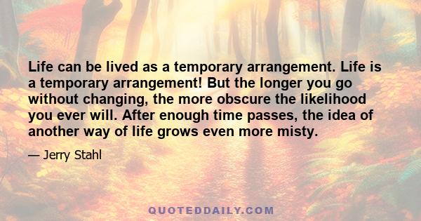 Life can be lived as a temporary arrangement. Life is a temporary arrangement! But the longer you go without changing, the more obscure the likelihood you ever will. After enough time passes, the idea of another way of