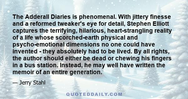 The Adderall Diaries is phenomenal. With jittery finesse and a reformed tweaker's eye for detail, Stephen Elliott captures the terrifying, hilarious, heart-strangling reality of a life whose scorched-earth physical and