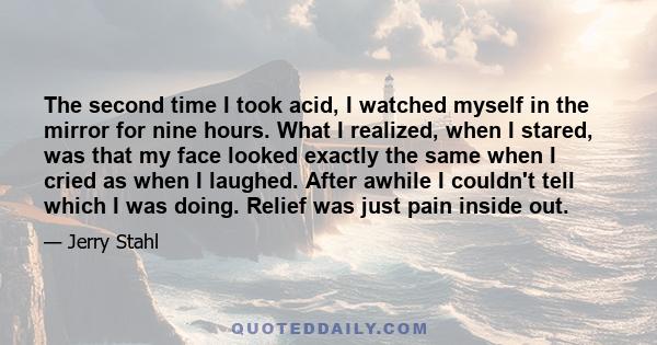 The second time I took acid, I watched myself in the mirror for nine hours. What I realized, when I stared, was that my face looked exactly the same when I cried as when I laughed. After awhile I couldn't tell which I