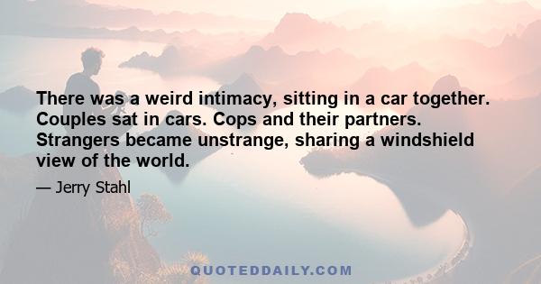 There was a weird intimacy, sitting in a car together. Couples sat in cars. Cops and their partners. Strangers became unstrange, sharing a windshield view of the world.