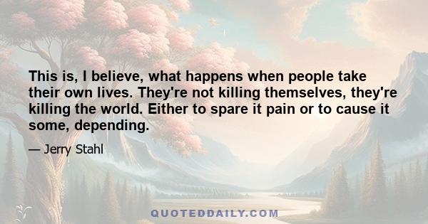 This is, I believe, what happens when people take their own lives. They're not killing themselves, they're killing the world. Either to spare it pain or to cause it some, depending.