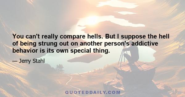 You can't really compare hells. But I suppose the hell of being strung out on another person's addictive behavior is its own special thing.