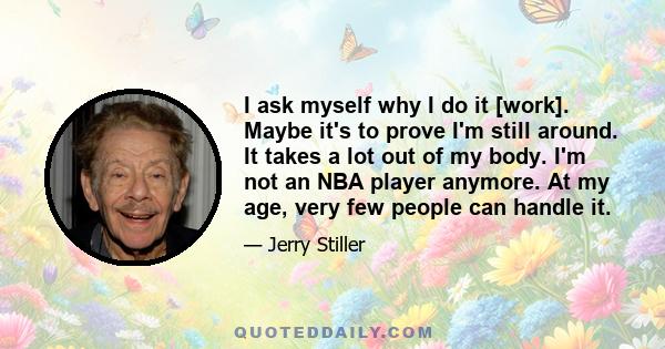 I ask myself why I do it [work]. Maybe it's to prove I'm still around. It takes a lot out of my body. I'm not an NBA player anymore. At my age, very few people can handle it.