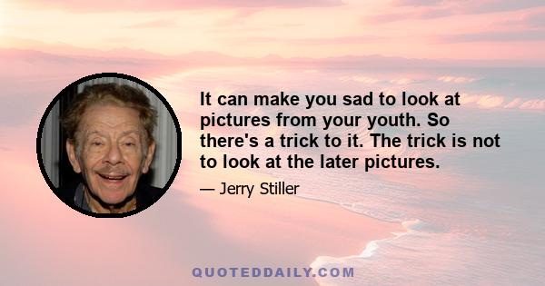 It can make you sad to look at pictures from your youth. So there's a trick to it. The trick is not to look at the later pictures.