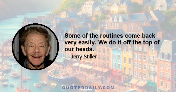 Some of the routines come back very easily. We do it off the top of our heads.