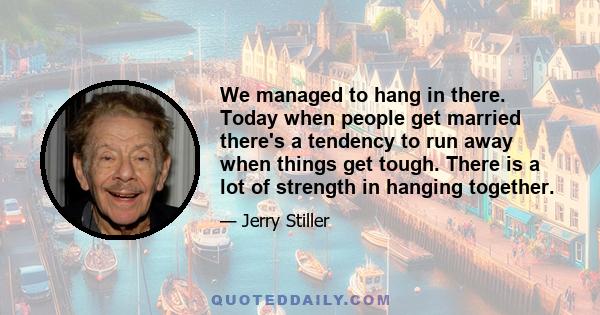 We managed to hang in there. Today when people get married there's a tendency to run away when things get tough. There is a lot of strength in hanging together.