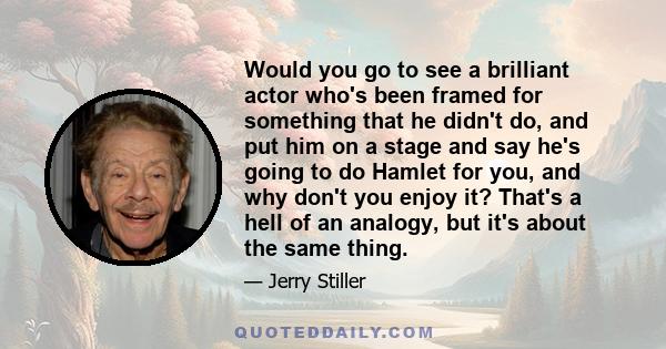 Would you go to see a brilliant actor who's been framed for something that he didn't do, and put him on a stage and say he's going to do Hamlet for you, and why don't you enjoy it? That's a hell of an analogy, but it's