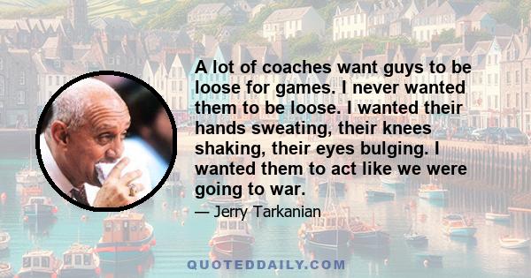 A lot of coaches want guys to be loose for games. I never wanted them to be loose. I wanted their hands sweating, their knees shaking, their eyes bulging. I wanted them to act like we were going to war.