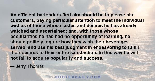 An efficient bartenders first aim should be to please his customers, paying particular attention to meet the individual wishes of those whose tastes and desires he has already watched and ascertained; and, with those