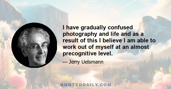 I have gradually confused photography and life and as a result of this I believe I am able to work out of myself at an almost precognitive level.