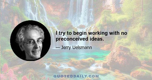 I try to begin working with no preconceived ideas.