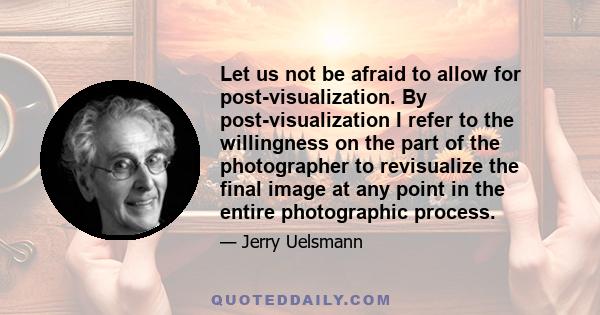 Let us not be afraid to allow for post-visualization. By post-visualization I refer to the willingness on the part of the photographer to revisualize the final image at any point in the entire photographic process.