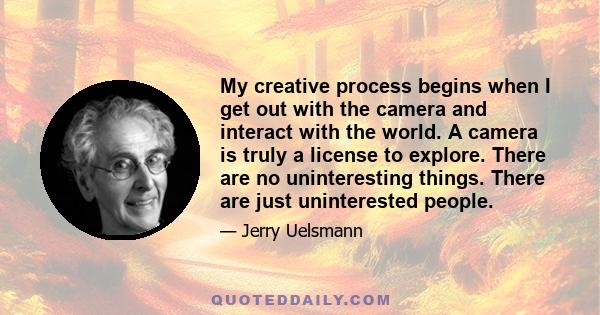 My creative process begins when I get out with the camera and interact with the world. A camera is truly a license to explore. There are no uninteresting things. There are just uninterested people.