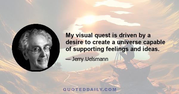 My visual quest is driven by a desire to create a universe capable of supporting feelings and ideas.