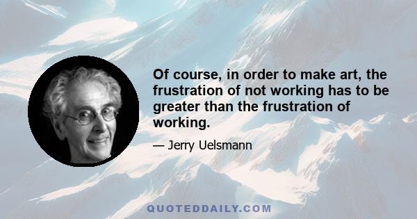 Of course, in order to make art, the frustration of not working has to be greater than the frustration of working.