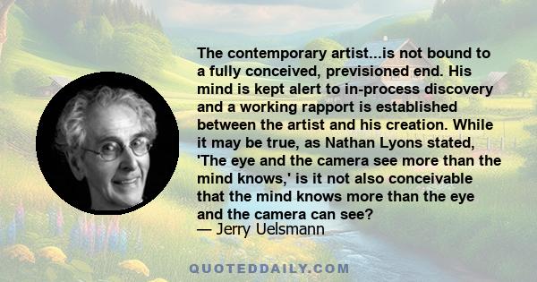 The contemporary artist...is not bound to a fully conceived, previsioned end. His mind is kept alert to in-process discovery and a working rapport is established between the artist and his creation. While it may be