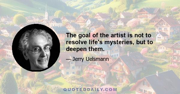 The goal of the artist is not to resolve life's mysteries, but to deepen them.