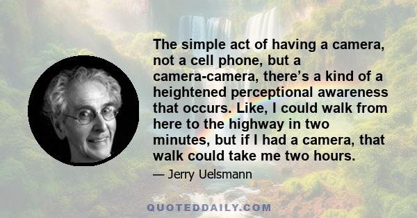 The simple act of having a camera, not a cell phone, but a camera-camera, there’s a kind of a heightened perceptional awareness that occurs. Like, I could walk from here to the highway in two minutes, but if I had a