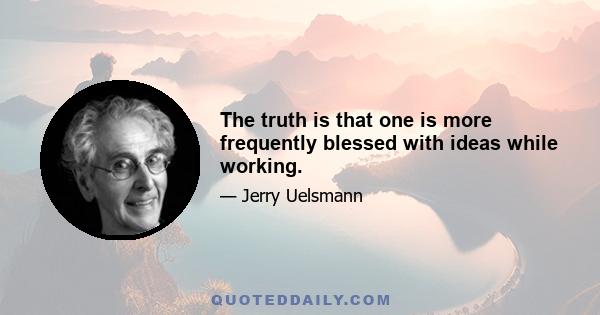 The truth is that one is more frequently blessed with ideas while working.