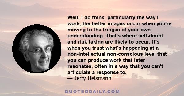 Well, I do think, particularly the way I work, the better images occur when you're moving to the fringes of your own understanding. That's where self-doubt and risk taking are likely to occur. It's when you trust what's 