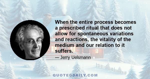 When the entire process becomes a prescribed ritual that does not allow for spontaneous variations and reactions, the vitality of the medium and our relation to it suffers.