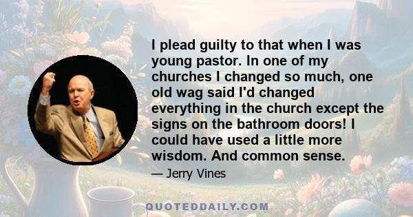 I plead guilty to that when I was young pastor. In one of my churches I changed so much, one old wag said I'd changed everything in the church except the signs on the bathroom doors! I could have used a little more