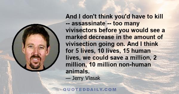 And I don't think you'd have to kill -- assassinate -- too many vivisectors before you would see a marked decrease in the amount of vivisection going on. And I think for 5 lives, 10 lives, 15 human lives, we could save