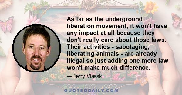 As far as the underground liberation movement, it won't have any impact at all because they don't really care about those laws. Their activities - sabotaging, liberating animals - are already illegal so just adding one