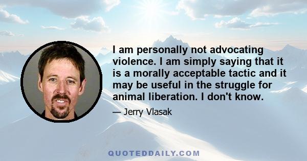 I am personally not advocating violence. I am simply saying that it is a morally acceptable tactic and it may be useful in the struggle for animal liberation. I don't know.