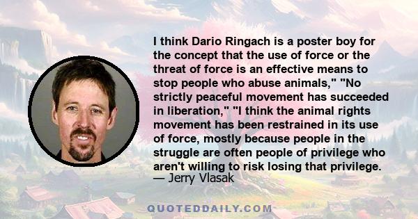 I think Dario Ringach is a poster boy for the concept that the use of force or the threat of force is an effective means to stop people who abuse animals, No strictly peaceful movement has succeeded in liberation, I