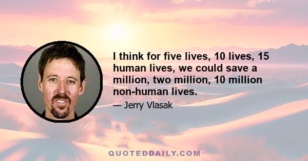 I think for five lives, 10 lives, 15 human lives, we could save a million, two million, 10 million non-human lives.