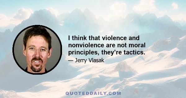 I think that violence and nonviolence are not moral principles, they’re tactics.