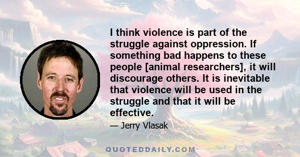 I think violence is part of the struggle against oppression. If something bad happens to these people [animal researchers], it will discourage others. It is inevitable that violence will be used in the struggle and that 