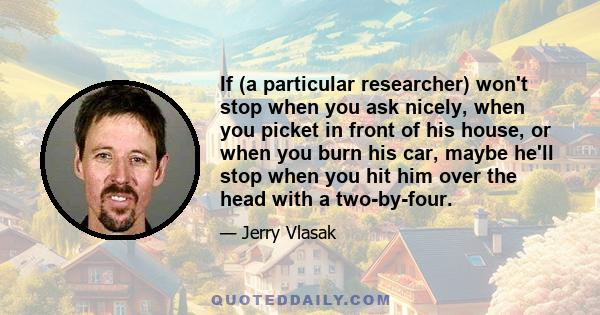 If (a particular researcher) won't stop when you ask nicely, when you picket in front of his house, or when you burn his car, maybe he'll stop when you hit him over the head with a two-by-four.