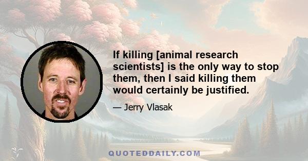 If killing [animal research scientists] is the only way to stop them, then I said killing them would certainly be justified.