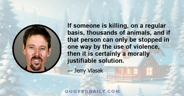 If someone is killing, on a regular basis, thousands of animals, and if that person can only be stopped in one way by the use of violence, then it is certainly a morally justifiable solution.