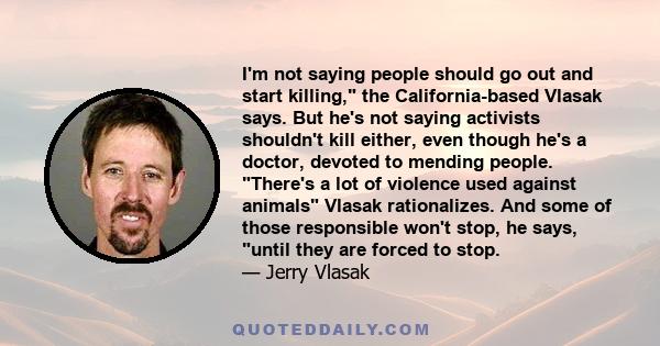 I'm not saying people should go out and start killing, the California-based Vlasak says. But he's not saying activists shouldn't kill either, even though he's a doctor, devoted to mending people. There's a lot of