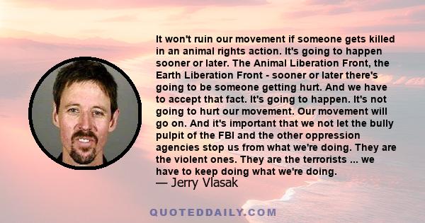 It won't ruin our movement if someone gets killed in an animal rights action. It's going to happen sooner or later. The Animal Liberation Front, the Earth Liberation Front - sooner or later there's going to be someone