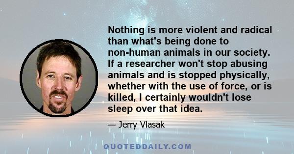 Nothing is more violent and radical than what's being done to non-human animals in our society. If a researcher won't stop abusing animals and is stopped physically, whether with the use of force, or is killed, I